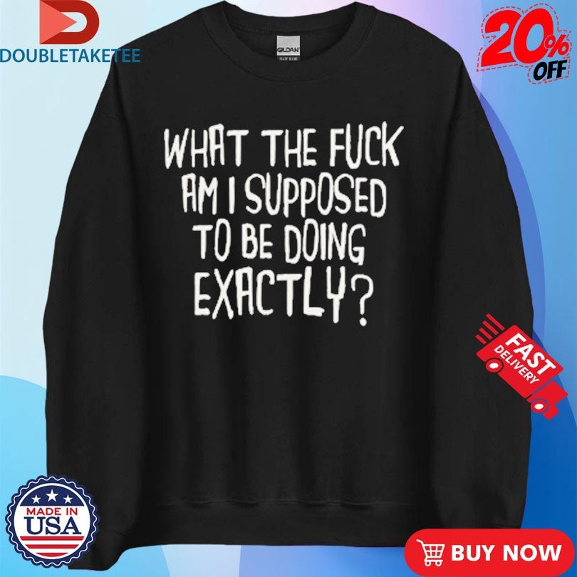 Official What The Fuck Am I Supposed To Be Doing Exactly Shirts Unisex , , , Long Sleeve Tee