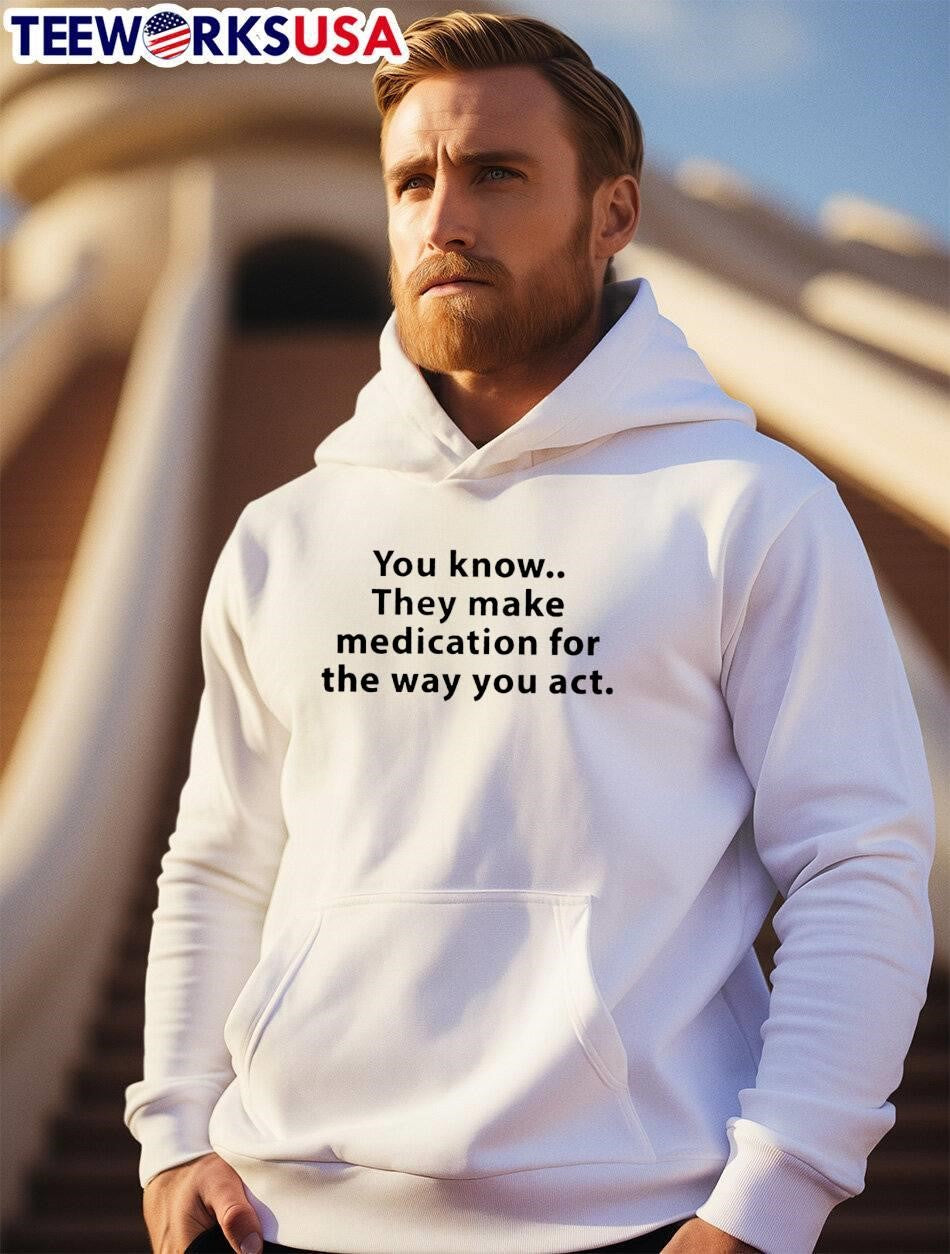 You Know They Make Medication for the Way You Act T-Shirt