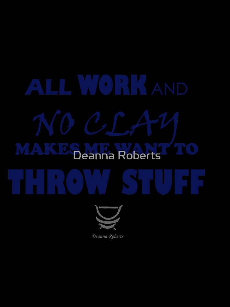 ALL WORK AND NO CLAY MAKES ME WANT TO THROW STUFF by Deanna Roberts Studio