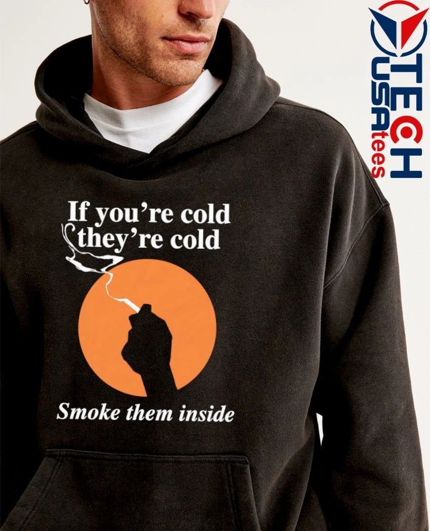 If you’re cold they’re cold smoke them inside shirt