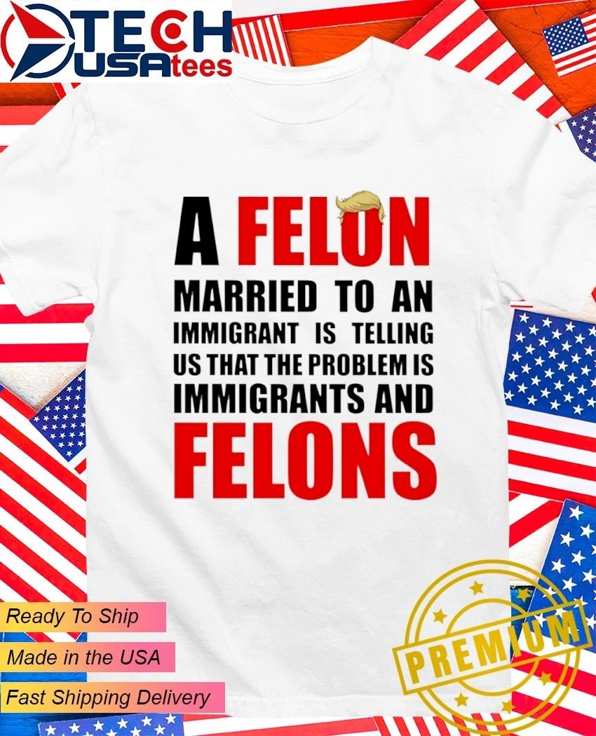 A Felon married to an immigrant is telling us that the problem is immigrants and Felons shirt
