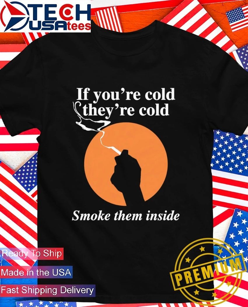 If you’re cold they’re cold smoke them inside shirt