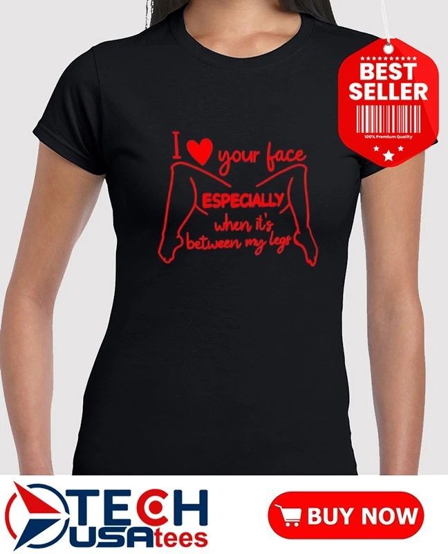 I love your face especially when it’s between my legs shirt