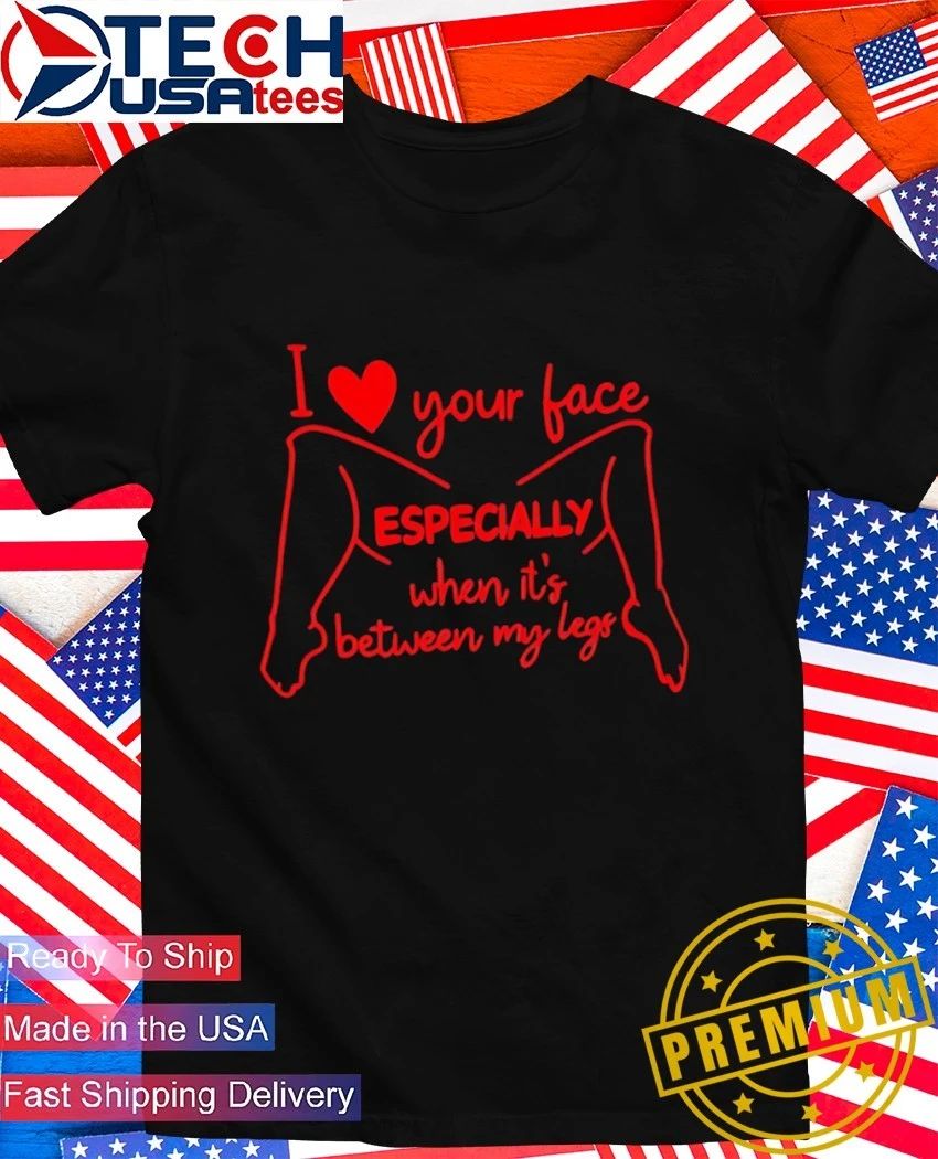 I love your face especially when it’s between my legs shirt