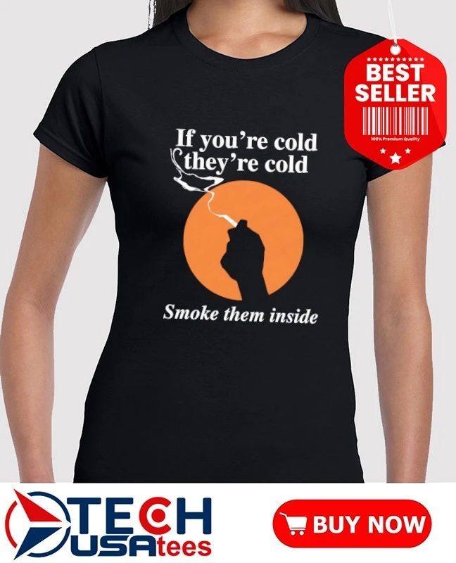 If you’re cold they’re cold smoke them inside shirt